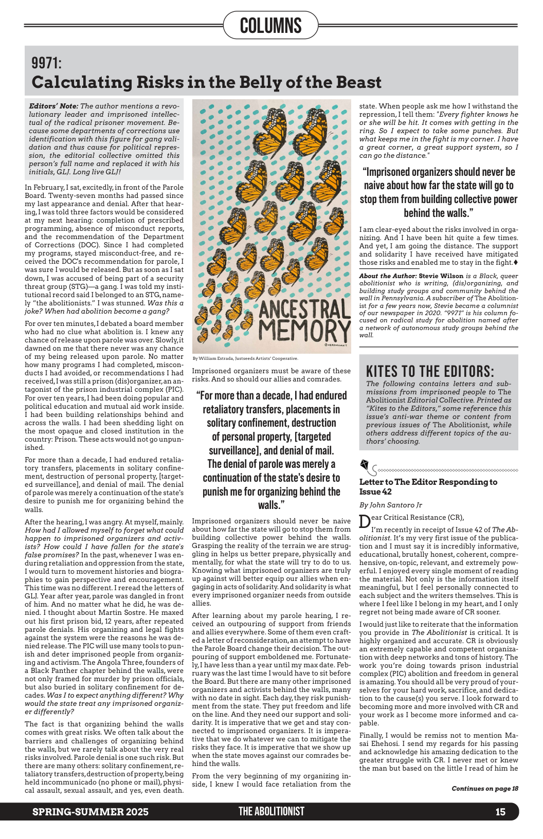 9971:  COLUMNS )  Calculating Risks in the Belly of the Beast  Editors’ Note: The author mentions a revo- lutionary leader and imprisoned intellec- tual of the radical prisoner movement. Be- cause some departments of corrections use identification with this figure for gang vali- dation and thus cause for political repres- sion, the editorial collective omitted this person’s full name and replaced it with his initials, GLJ. Long live GLJ!  In February, I sat, excitedly, in front of the Parole Board. Twenty-seven months had passed since my last appearance and denial. After that hear- ing, I was told three factors would be considered at my next hearing: completion of prescribed programming, absence of misconduct reports, and the recommendation of the Department of Corrections (DOC). Since I had completed my programs, stayed misconduct-free, and re- ceived the DOC’s recommendation for parole, I was sure I would be released. But as soon as I sat down, I was accused of being part of a security threat group (STG)—a gang. I was told my insti- tutional record said I belonged to an STG, name- ly "the abolitionists.” I was stunned. Was this a joke? When had abolition become a gang?  For over ten minutes, I debated a board member who had no clue what abolition is. I knew any chance of release upon parole was over. Slowly, it dawned on me that there never was any chance of my being released upon parole. No matter how many programs I had completed, miscon- ducts I had avoided, or recommendations I had received, ] was stilla prison (dis)organizer,an an- tagonist of the prison industrial complex (PIC). For over ten years, | had been doing popular and political education and mutual aid work inside I had been building relationships behind and across the walls. I had been shedding light on the most opaque and closed institution in the country: Prison. These acts would not go unpun- ished.  For more than a decade, I had endured retalia- tory transfers, placements in solitary confine- ment, destruction of personal property, [target- ed surveillance], and denial of mail. The denial of parole was merely a continuation of the state’s desire to punish me for organizing behind the walls,  After the hearing, I was angry. At myself, mainly. How had I allowed myself to forget what could happen to imprisoned organizers and activ- ists? How could I have fallen for the state’s false promises? In the past, whenever I was en- during retaliation and oppression from the state, Iwould turn to movement histories and biogra- phies to gain perspective and encouragement. This time was no different. I reread the letters of GLJ. Year after year, parole was dangled in front of him. And no matter what he did, he was de- nied. I thought about Martin Sostre. He maxed out his first prison bid, 12 years, after repeated parole denials. His organizing and legal fights against the system were the reasons he was de- nied release. The PIC will use many tools to pun- ish and deter imprisoned people from organiz- ing and activism. The Angola Three, founders of 2 Black Panther chapter behind the walls, were not only framed for murder by prison officials, but also buried in solitary confinement for de- cades. Was I to expect anything different? Why would the state treat any imprisoned organiz- er differently?  The fact is that organizing behind the walls comes with great risks. We often talk about the barriers and challenges of organizing behind the walls, but we rarely talk about the very real risks involved. Parole denial is one such risk. But there are many others: solitary confinement,re- taliatory transfers, destruction of property,being held incommunicado (no phone or mail), physi- cal assault, sexual assault, and yes, even death.  SPRING-SUMMER 2025  . (X XY  —<l’-|‘t|‘\‘  e o o A ."" e o o A soees Y Eeset I s Ee: .ﬂ’n (A ’O.’ ’ coome. 3 e :’ ‘. .’ ’O 2 . 4 (1 L4 4 Ll [ Ll  X, &, =  CESTI MEMO  S ®  A  o  E——  Imprisoned organizers must be aware of these risks. And s0 should our allies and comrades.  “For more than a decade, | had endured retaliatory transfers, placements in solitary confinement, destruction of personal property, [targeted surveillance], and denial of mail. The denial of parole was merely a continuation of the state’s desire to  punish me for organizing behind the walls.”  Imprisoned organizers should never be naive about how far the state will go to stop them from building collective power behind the walls. Grasping the reality of the terrain we are strug- gling in helps us better prepare, physically and mentally, for what the state will try to do to us. Knowing what imprisoned organizers are truly up against will better equip our allies when en- gaging in acts of solidarity. And solidarity is what every imprisoned organizer needs from outside allies.  After learning about my parole hearing, I re- ceived an outpouring of support from friends andallies everywhere. Some of them even craft- edaletter of reconsideration, an attempt to have the Parole Board change their decision. The out- pouring of support emboldened me. Fortunate- Iy, have less than a year until my max date. Feb- ruary was the last time Iwould have tosit before the Board. But there are many other imprisoned organizers and activists behind the walls, many with no date in sight. Each day, they risk punish- ment from the state. They put freedom and life on the line. And they need our support and soli- darity. It is imperative that we get and stay con- nected to imprisoned organizers. It is impera- tive that we do whatever we can to mitigate the risks they face. It is imperative that we show up when the state moves against our comrades be- hind the walls,  From the very beginning of my organizing in- side, I knew I would face retaliation from the  THE ABOLITIONIST  state. When people ask me how I withstand the repression, I tell them: "Every fighter knows he or she will be hit. It comes with getting in the ring. So I expect to take some punches. But what keeps me in the fight is my corner. I have a great corner, a great support system, so I can go the distance."  “Imprisoned organizers should never be naive ahout how far the state will go to stop them from huilding collective power hehind the walls.”  Tam clear-eyed about the risks involved in orga- nizing. And 1 have been hit quite a few times And yet,  am going the distance. The support and solidarity 1 have received have mitigated those risks and enabled me to stay in the fight.¢  About the Author: Stevie Wilson is a Black, queer abolitionist who is writing, (dis)organizing, and building study groups and community behind the wallin Pennsylvania. A subscriber of The Abolition- ist for a few years now, Stevie became a columnist of our newspaper in 2020. “9971" is his column fo- cused on radical study for abolition named after a network of autonomous study groups behind the wall,  KITES TO THE EDITORS:  The following contains letters and sub- missions from imprisoned people to The Abolitionist Editorial Collective. Printed as “Kites to the Editors,” some reference this issue’s anti-war theme or content from previous issues of The Abolitionist, while others address different topics of the au- thors’ choosing.  Q&m,mmw,kmmmmmm S  Letter to The Editor Responding to Issue42  By John Santoro Jr ear Critical Resistance (CR),  I’m recently in receipt of Issue 42 of The Ab- olitionist. It’s my very first issue of the publica- tion and I must say it is incredibly informative, educational, brutally honest, coherent, compre- hensive, on-topic, relevant, and extremely pow- erful. I enjoyed every single moment of reading the material. Not only is the information itself ‘meaningful, but I feel personally connected to each subject and the writers themselves. This is where I feel like I belong in my heart,and I only regret not being made aware of CR sooner.  Twould justlike to reiterate that the information you provide in The Abolitionist is critical. It is highly organized and accurate. CR is obviously an extremely capable and competent organiza- tion with deep networks and tons of history. The work you’re doing towards prison industrial complex (PIC) abolition and freedom in general is amazing. You should all be very proud of your- selves for your hard work, sacrifice, and dedica- tion to the cause(s) you serve. I look forward to becoming more and more involved with CR and your work as I become more informed and ca- pable.  Finally, I would be remiss not to mention Ma- sai Ehehosi. I send my regards for his passing and acknowledge his amazing dedication to the greater struggle with CR. I never met or knew the man but based on the little I read of him he  Continues on page 18  15 